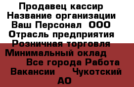 Продавец-кассир › Название организации ­ Ваш Персонал, ООО › Отрасль предприятия ­ Розничная торговля › Минимальный оклад ­ 15 000 - Все города Работа » Вакансии   . Чукотский АО